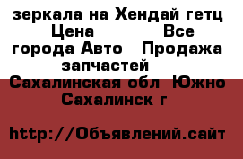 зеркала на Хендай гетц › Цена ­ 2 000 - Все города Авто » Продажа запчастей   . Сахалинская обл.,Южно-Сахалинск г.